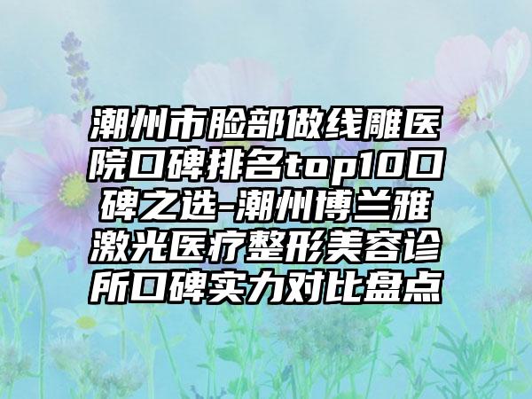 潮州市脸部做线雕医院口碑排名top10口碑之选-潮州博兰雅激光医疗整形美容诊所口碑实力对比盘点