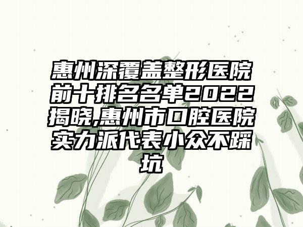 惠州深覆盖整形医院前十排名名单2022揭晓,惠州市口腔医院实力派代表小众不踩坑