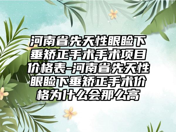 河南省先天性眼睑下垂矫正手术手术项目价格表-河南省先天性眼睑下垂矫正手术价格为什么会那么高