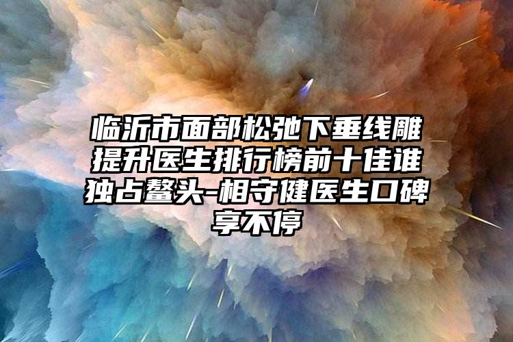 临沂市面部松弛下垂线雕提升医生排行榜前十佳谁独占鳌头-相守健医生口碑享不停