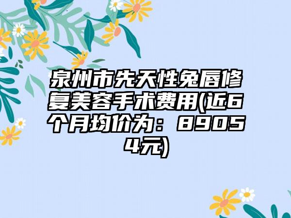 泉州市先天性兔唇修复美容手术费用(近6个月均价为：89054元)