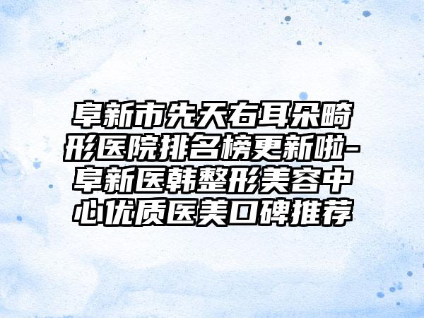 阜新市先天右耳朵畸形医院排名榜更新啦-阜新医韩整形美容中心优质医美口碑推荐