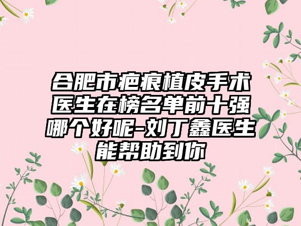 合肥市疤痕植皮手术医生在榜名单前十强哪个好呢-刘丁鑫医生能帮助到你