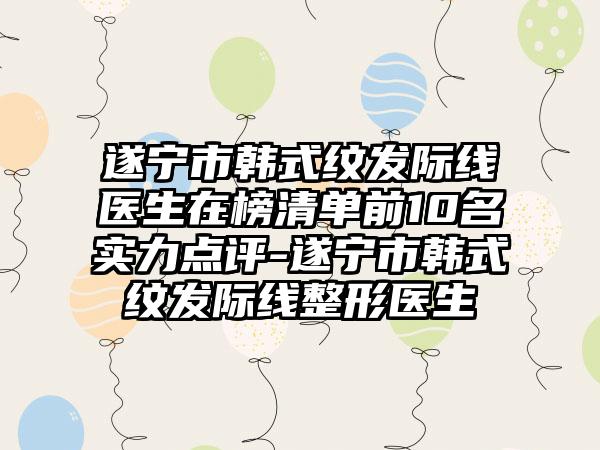 遂宁市韩式纹发际线医生在榜清单前10名实力点评-遂宁市韩式纹发际线整形医生