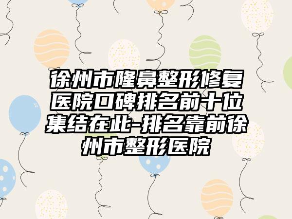 徐州市七元修复医院口碑排名前十位集结在此-排名靠前徐州市整形医院