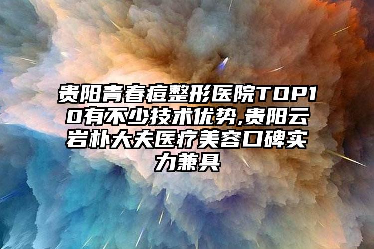 贵阳青春痘整形医院TOP10有不少技术优势,贵阳云岩朴大夫医疗美容口碑实力兼具