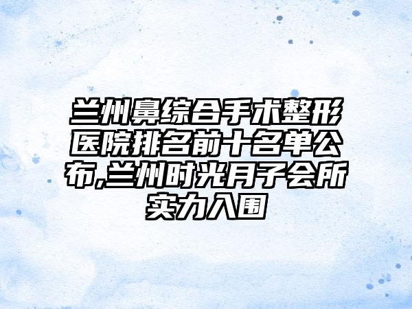 兰州鼻综合手术整形医院排名前十名单公布,兰州时光月子会所实力入围