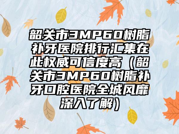 韶关市3MP60树脂补牙医院排行汇集在此权威可信度高（韶关市3MP60树脂补牙口腔医院全城风靡深入了解）