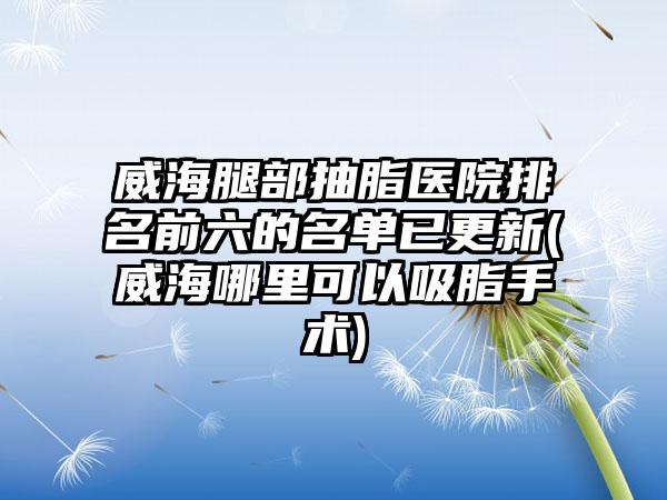 威海腿部抽脂医院排名前六的名单已更新(威海哪里可以吸脂手术)