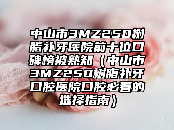 中山市3MZ250树脂补牙医院前十位口碑榜被熟知（中山市3MZ250树脂补牙口腔医院口腔必看的选择指南）