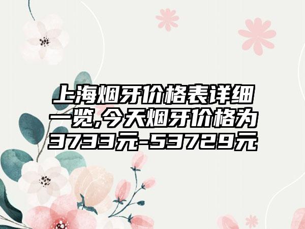 上海烟牙价格表详细一览,今天烟牙价格为3733元-53729元