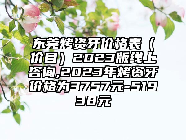 东莞烤资牙价格表（价目）2023版线上咨询,2023年烤资牙价格为3757元-51938元