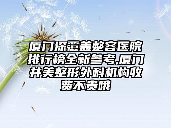 厦门深覆盖整容医院排行榜全新参考,厦门井美整形外科机构收费不贵哦