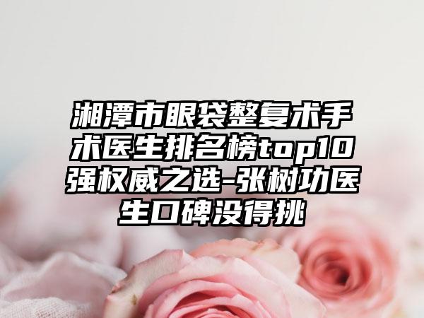 湘潭市眼袋整复术手术医生排名榜top10强权威之选-张树功医生口碑没得挑