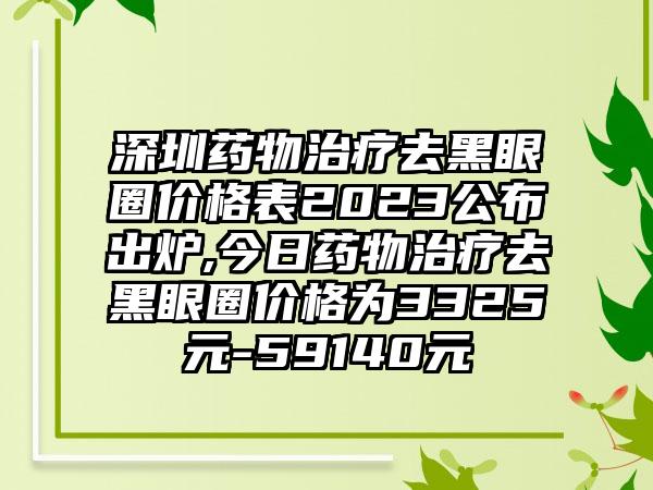 深圳药物治疗去黑眼圈价格表2023公布出炉,今日药物治疗去黑眼圈价格为3325元-59140元