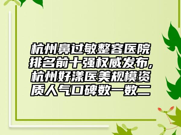 杭州鼻过敏整容医院排名前十强权威发布,杭州好漾医美规模资质人气口碑数一数二