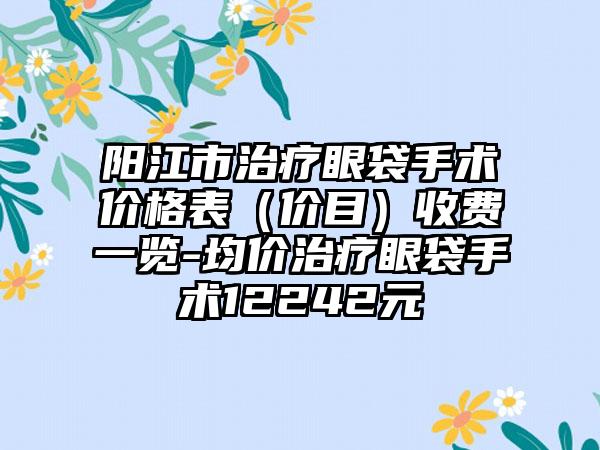 阳江市治疗眼袋手术价格表（价目）收费一览-均价治疗眼袋手术12242元