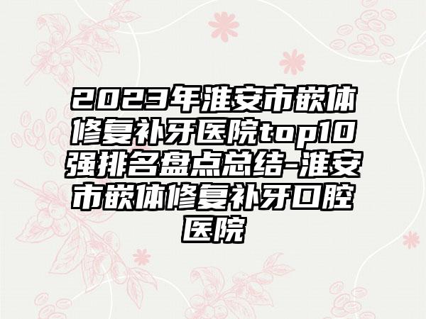 2023年淮安市嵌体修复补牙医院top10强排名盘点总结-淮安市嵌体修复补牙口腔医院