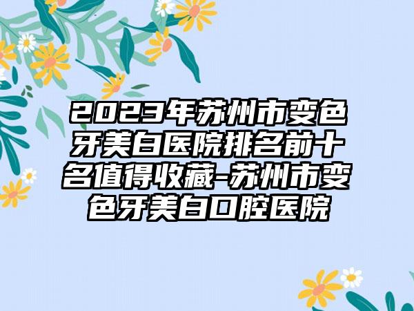 2023年苏州市变色牙美白医院排名前十名值得收藏-苏州市变色牙美白口腔医院