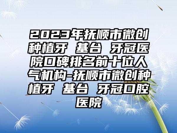 2023年抚顺市微创种植牙 基台 牙冠医院口碑排名前十位人气机构-抚顺市微创种植牙 基台 牙冠口腔医院