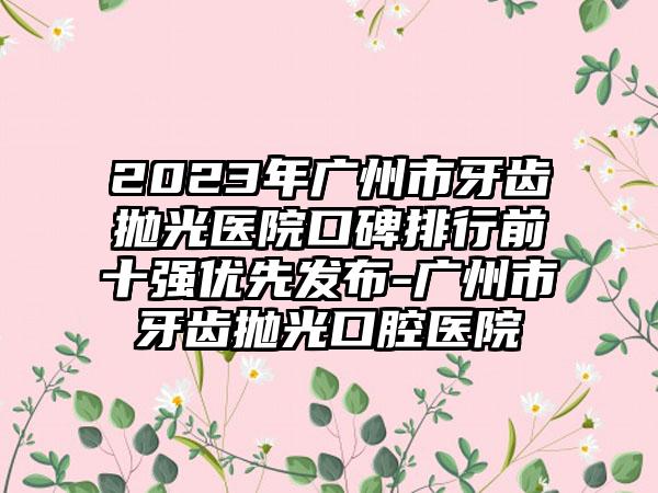 2023年广州市牙齿抛光医院口碑排行前十强优先发布-广州市牙齿抛光口腔医院