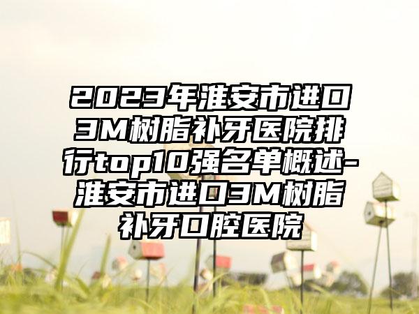 2023年淮安市进口3M树脂补牙医院排行top10强名单概述-淮安市进口3M树脂补牙口腔医院