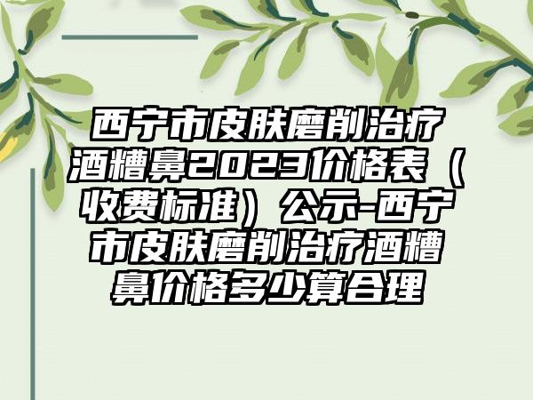 西宁市皮肤磨削治疗酒糟鼻2023价格表（收费标准）公示-西宁市皮肤磨削治疗酒糟鼻价格多少算合理