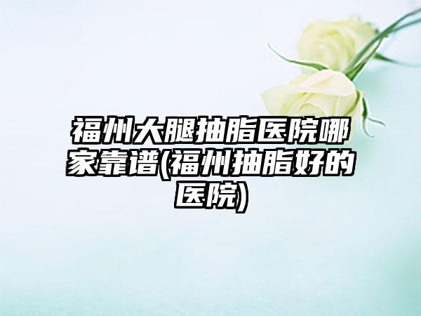 福州大腿抽脂医院哪家靠谱(福州抽脂好的医院)