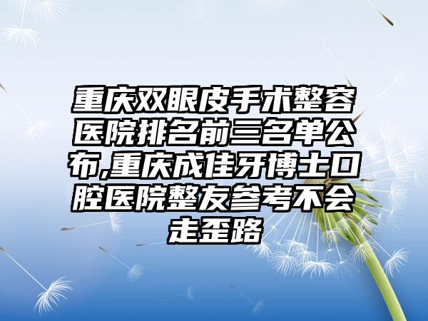 重庆双眼皮手术整容医院排名前三名单公布,重庆成佳牙博士口腔医院整友参考不会走歪路