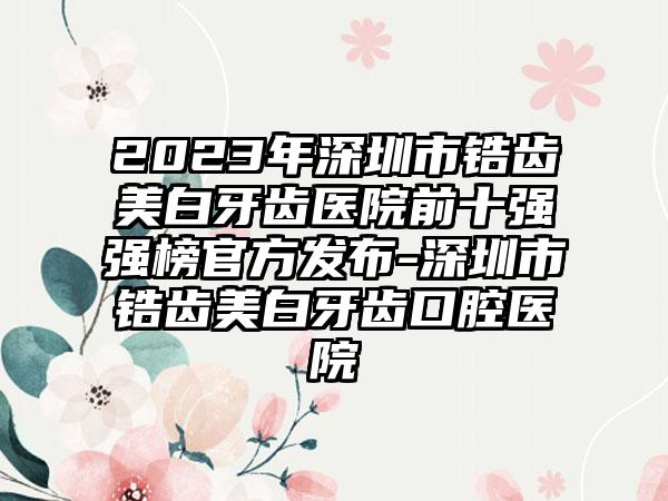 2023年深圳市锆齿美白牙齿医院前十强强榜官方发布-深圳市锆齿美白牙齿口腔医院