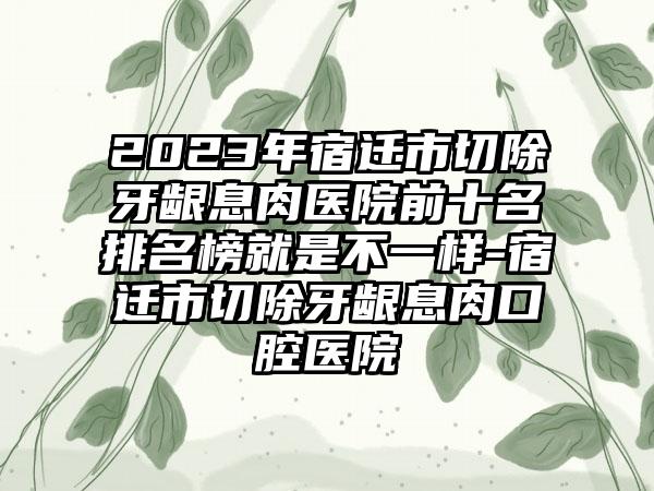 2023年宿迁市切除牙龈息肉医院前十名排名榜就是不一样-宿迁市切除牙龈息肉口腔医院