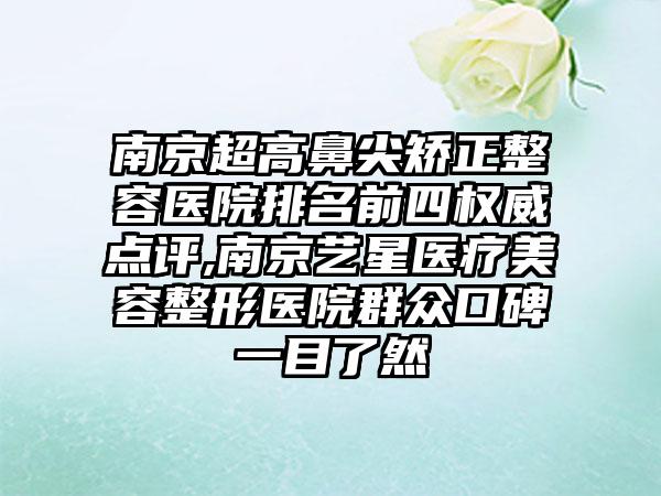 南京超高鼻尖矫正整容医院排名前四权威点评,南京艺星医疗美容整形医院群众口碑一目了然