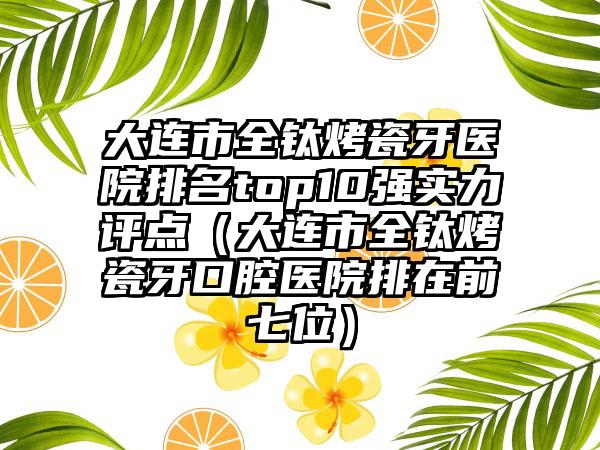 大连市全钛烤瓷牙医院排名top10强实力评点（大连市全钛烤瓷牙口腔医院排在前七位）