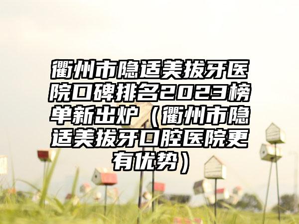 衢州市隐适美拔牙医院口碑排名2023榜单新出炉（衢州市隐适美拔牙口腔医院更有优势）