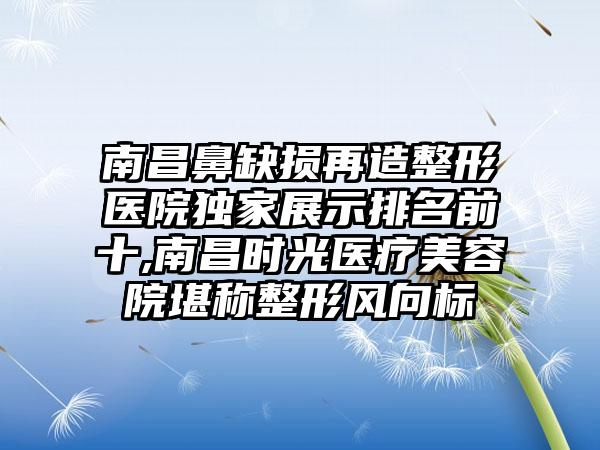 南昌鼻缺损再造整形医院特殊展示排名前十,南昌时光医疗美容院堪称整形风向标