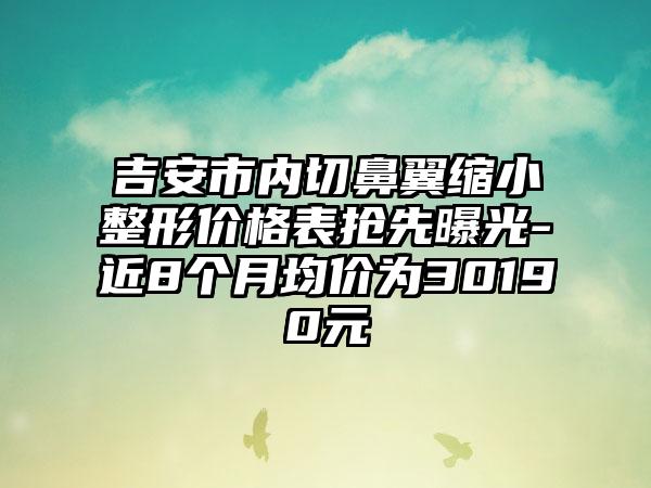 吉安市内切鼻翼缩小整形价格表抢先曝光-近8个月均价为30190元