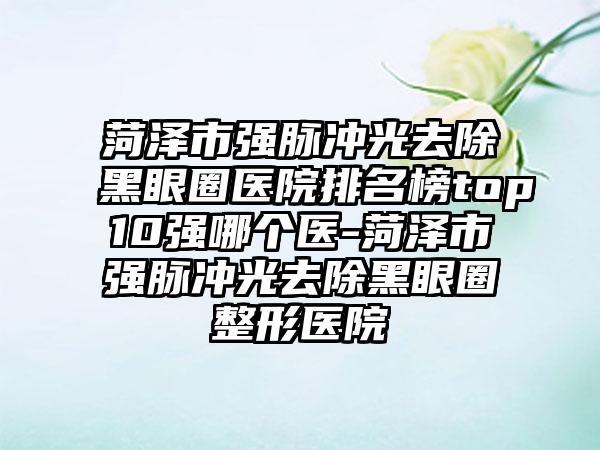 菏泽市强脉冲光去除黑眼圈医院排名榜top10强哪个医-菏泽市强脉冲光去除黑眼圈整形医院