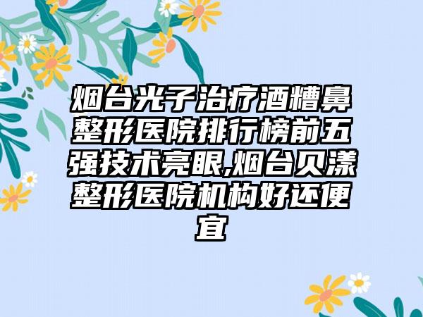 烟台光子治疗酒糟鼻整形医院排行榜前五强技术亮眼,烟台贝漾整形医院机构好还便宜