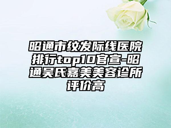 昭通市纹发际线医院排行top10官宣-昭通吴氏嘉美美容诊所评价高