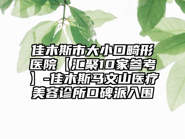 佳木斯市大小口畸形医院【汇聚10家参考】-佳木斯马文山医疗美容诊所口碑派入围