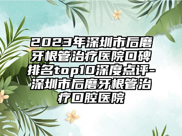 2023年深圳市后磨牙根管治疗医院口碑排名top10深度点评-深圳市后磨牙根管治疗口腔医院