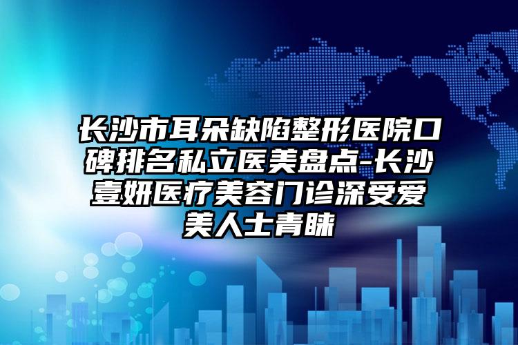 长沙市耳朵缺陷整形医院口碑排名私立医美盘点-长沙壹妍医疗美容门诊深受爱美人士青睐