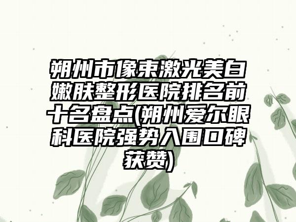 朔州市像束激光美白嫩肤整形医院排名前十名盘点(朔州爱尔眼科医院强势入围口碑获赞)