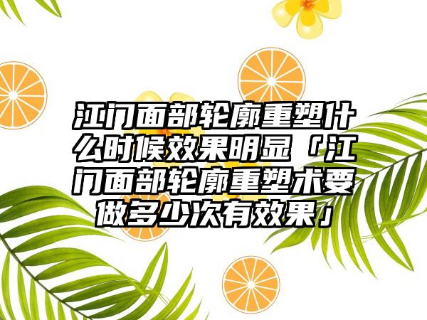 江门面部轮廓重塑什么时候成果明显「江门面部轮廓重塑术要做多少次有成果」