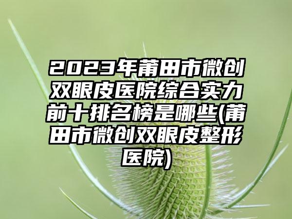 2023年莆田市微创双眼皮医院综合实力前十排名榜是哪些(莆田市微创双眼皮整形医院)