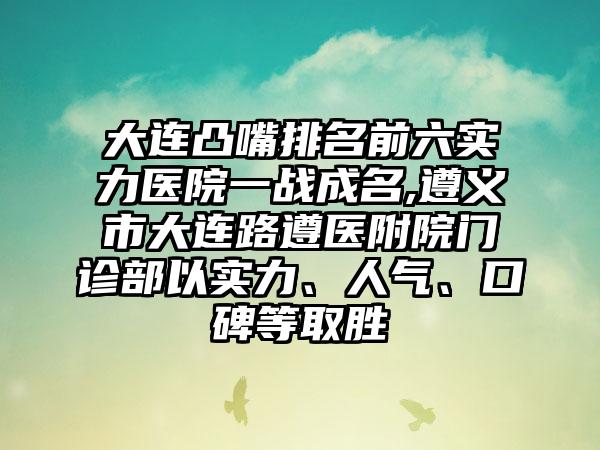 大连凸嘴排名前六实力医院一战成名,遵义市大连路遵医附院门诊部以实力、人气、口碑等取胜