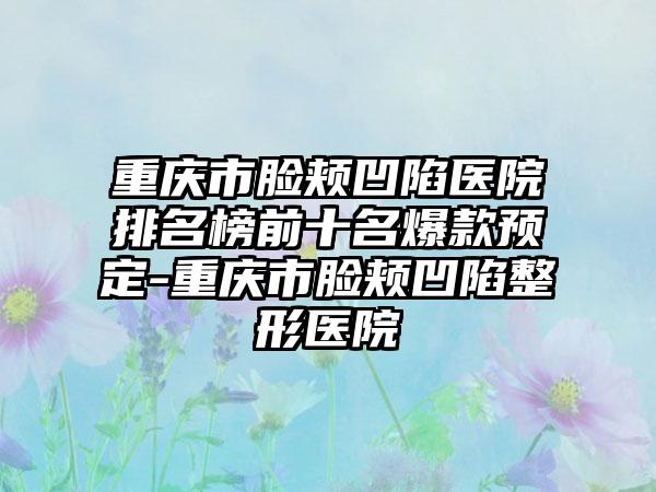 重庆市脸颊凹陷医院排名榜前十名爆款预定-重庆市脸颊凹陷整形医院