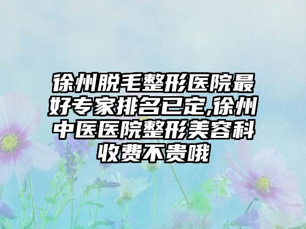 徐州脱毛整形医院较好骨干医生排名已定,徐州中医医院整形美容科收费不贵哦