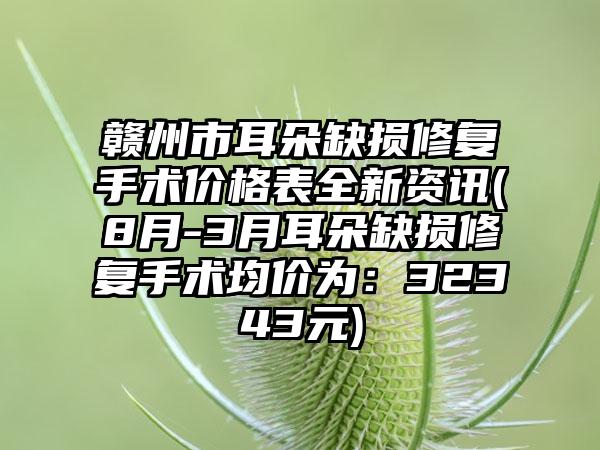 赣州市耳朵缺损修复手术价格表全新资讯(8月-3月耳朵缺损修复手术均价为：32343元)