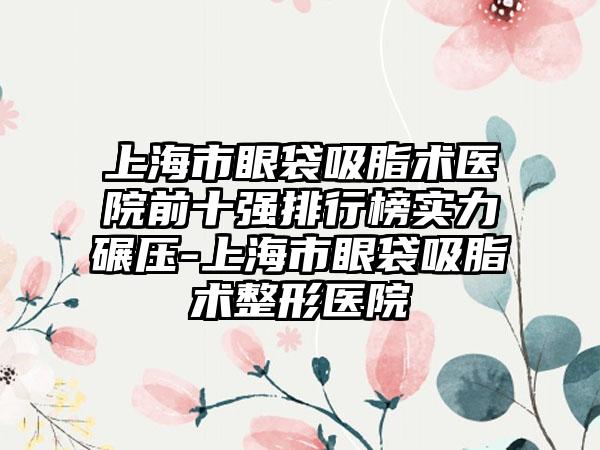 上海市眼袋吸脂术医院前十强排行榜实力碾压-上海市眼袋吸脂术整形医院